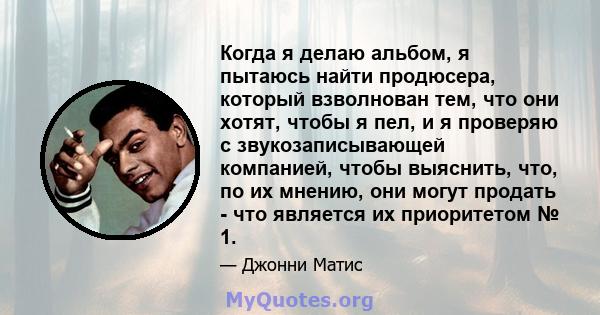 Когда я делаю альбом, я пытаюсь найти продюсера, который взволнован тем, что они хотят, чтобы я пел, и я проверяю с звукозаписывающей компанией, чтобы выяснить, что, по их мнению, они могут продать - что является их