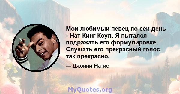 Мой любимый певец по сей день - Нат Кинг Коул. Я пытался подражать его формулировке. Слушать его прекрасный голос так прекрасно.