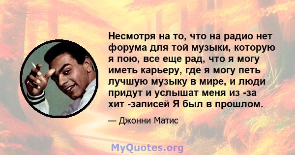 Несмотря на то, что на радио нет форума для той музыки, которую я пою, все еще рад, что я могу иметь карьеру, где я могу петь лучшую музыку в мире, и люди придут и услышат меня из -за хит -записей Я был в прошлом.