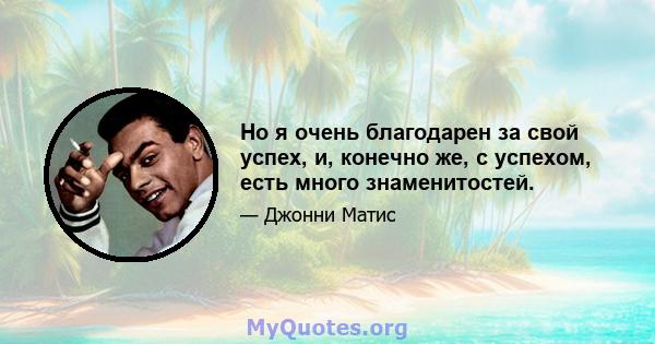 Но я очень благодарен за свой успех, и, конечно же, с успехом, есть много знаменитостей.