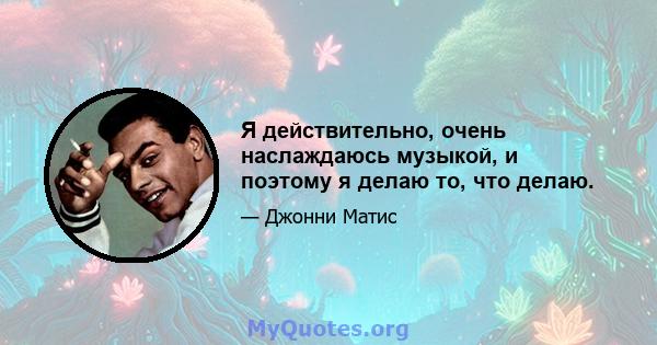 Я действительно, очень наслаждаюсь музыкой, и поэтому я делаю то, что делаю.