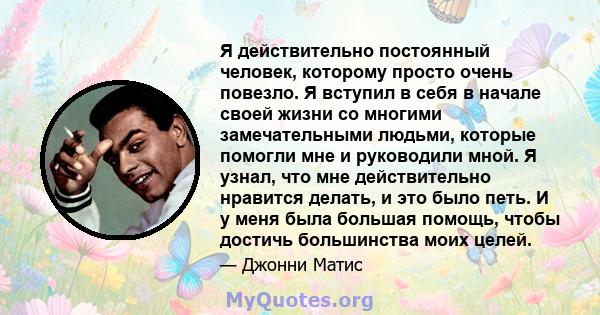 Я действительно постоянный человек, которому просто очень повезло. Я вступил в себя в начале своей жизни со многими замечательными людьми, которые помогли мне и руководили мной. Я узнал, что мне действительно нравится