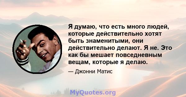 Я думаю, что есть много людей, которые действительно хотят быть знаменитыми, они действительно делают. Я не. Это как бы мешает повседневным вещам, которые я делаю.