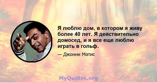 Я люблю дом, в котором я живу более 40 лет. Я действительно домосед, и я все еще люблю играть в гольф.