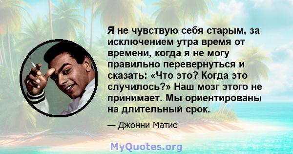 Я не чувствую себя старым, за исключением утра время от времени, когда я не могу правильно перевернуться и сказать: «Что это? Когда это случилось?» Наш мозг этого не принимает. Мы ориентированы на длительный срок.