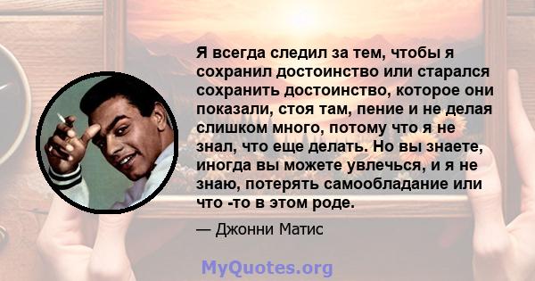 Я всегда следил за тем, чтобы я сохранил достоинство или старался сохранить достоинство, которое они показали, стоя там, пение и не делая слишком много, потому что я не знал, что еще делать. Но вы знаете, иногда вы