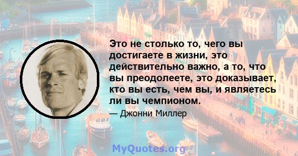 Это не столько то, чего вы достигаете в жизни, это действительно важно, а то, что вы преодолеете, это доказывает, кто вы есть, чем вы, и являетесь ли вы чемпионом.