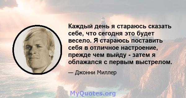 Каждый день я стараюсь сказать себе, что сегодня это будет весело. Я стараюсь поставить себя в отличное настроение, прежде чем выйду - затем я облажался с первым выстрелом.