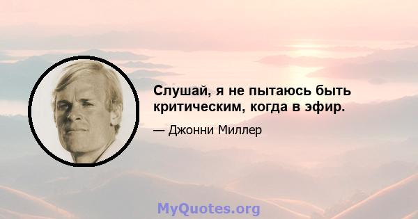 Слушай, я не пытаюсь быть критическим, когда в эфир.