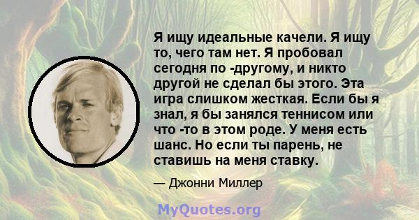 Я ищу идеальные качели. Я ищу то, чего там нет. Я пробовал сегодня по -другому, и никто другой не сделал бы этого. Эта игра слишком жесткая. Если бы я знал, я бы занялся теннисом или что -то в этом роде. У меня есть