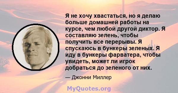 Я не хочу хвастаться, но я делаю больше домашней работы на курсе, чем любой другой диктор. Я составляю зелень, чтобы получить все перерывы. Я спускаюсь в бункеры зеленых. Я иду в бункеры фарватера, чтобы увидеть, может