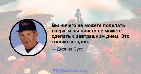 Вы ничего не можете поделать вчера, и вы ничего не можете сделать с завтрашним днем. Это только сегодня.