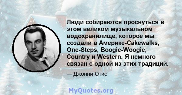 Люди собираются проснуться в этом великом музыкальном водохранилище, которое мы создали в Америке-Cakewalks, One-Steps, Boogie-Woogie, Country и Western. Я немного связан с одной из этих традиций.