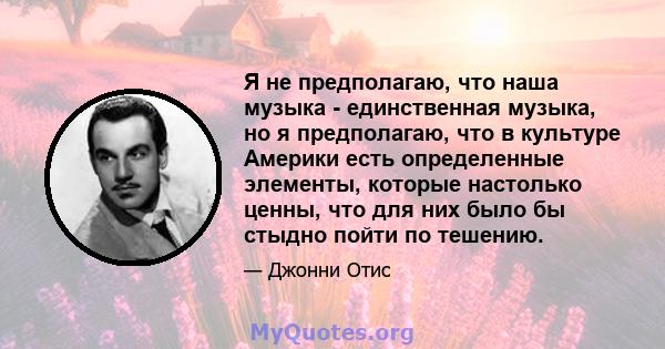 Я не предполагаю, что наша музыка - единственная музыка, но я предполагаю, что в культуре Америки есть определенные элементы, которые настолько ценны, что для них было бы стыдно пойти по тешению.