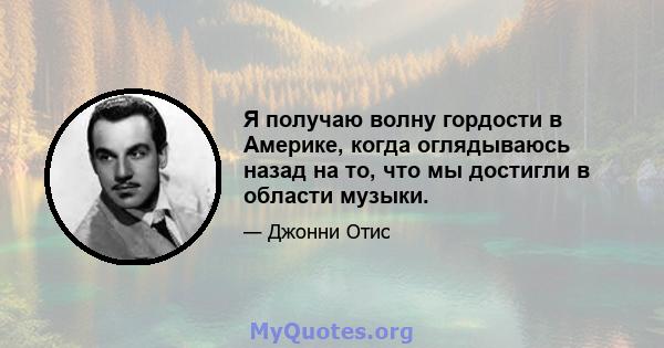 Я получаю волну гордости в Америке, когда оглядываюсь назад на то, что мы достигли в области музыки.