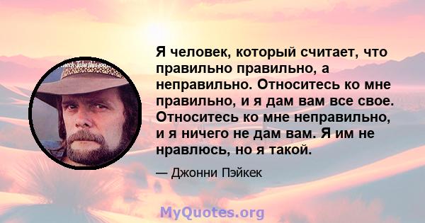 Я человек, который считает, что правильно правильно, а неправильно. Относитесь ко мне правильно, и я дам вам все свое. Относитесь ко мне неправильно, и я ничего не дам вам. Я им не нравлюсь, но я такой.