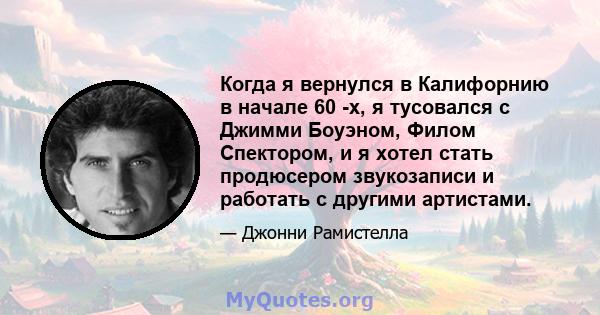 Когда я вернулся в Калифорнию в начале 60 -х, я тусовался с Джимми Боуэном, Филом Спектором, и я хотел стать продюсером звукозаписи и работать с другими артистами.