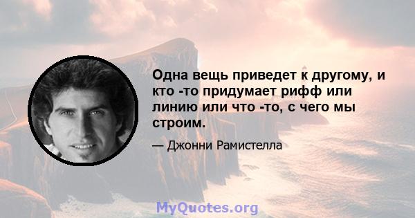 Одна вещь приведет к другому, и кто -то придумает рифф или линию или что -то, с чего мы строим.