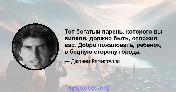 Тот богатый парень, которого вы видели, должно быть, отложил вас. Добро пожаловать, ребенок, в бедную сторону города.