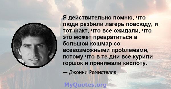 Я действительно помню, что люди разбили лагерь повсюду, и тот факт, что все ожидали, что это может превратиться в большой кошмар со всевозможными проблемами, потому что в те дни все курили горшок и принимали кислоту.