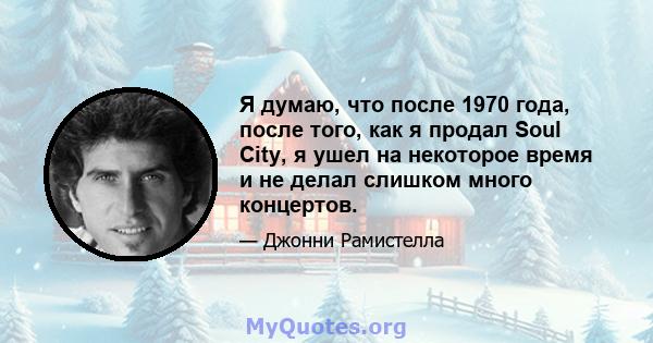 Я думаю, что после 1970 года, после того, как я продал Soul City, я ушел на некоторое время и не делал слишком много концертов.