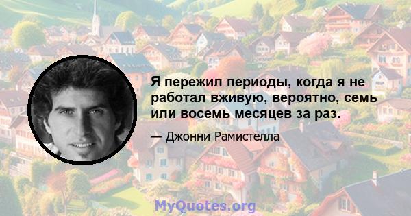 Я пережил периоды, когда я не работал вживую, вероятно, семь или восемь месяцев за раз.