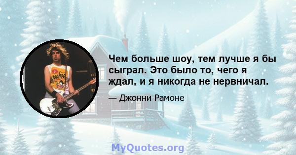 Чем больше шоу, тем лучше я бы сыграл. Это было то, чего я ждал, и я никогда не нервничал.