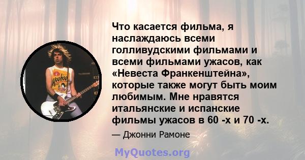 Что касается фильма, я наслаждаюсь всеми голливудскими фильмами и всеми фильмами ужасов, как «Невеста Франкенштейна», которые также могут быть моим любимым. Мне нравятся итальянские и испанские фильмы ужасов в 60 -х и