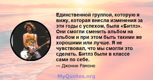 Единственной группой, которую я вижу, которая внесла изменения за эти годы с успехом, была «Битлз». Они смогли сменить альбом на альбом и при этом быть такими же хорошими или лучше. Я не чувствовал, что мы смогли это