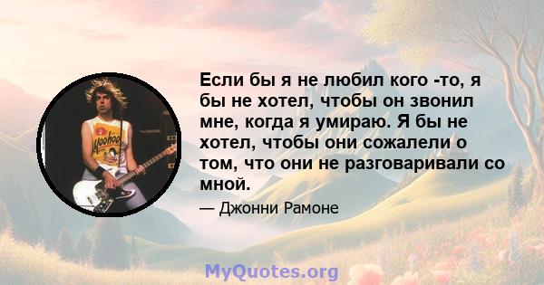 Если бы я не любил кого -то, я бы не хотел, чтобы он звонил мне, когда я умираю. Я бы не хотел, чтобы они сожалели о том, что они не разговаривали со мной.