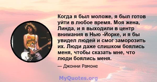 Когда я был моложе, я был готов уйти в любое время. Моя жена, Линда, и я выходили в центр внимания в Нью -Йорке, и я бы увидел людей и смог заморозить их. Люди даже слишком боялись меня, чтобы сказать мне, что люди