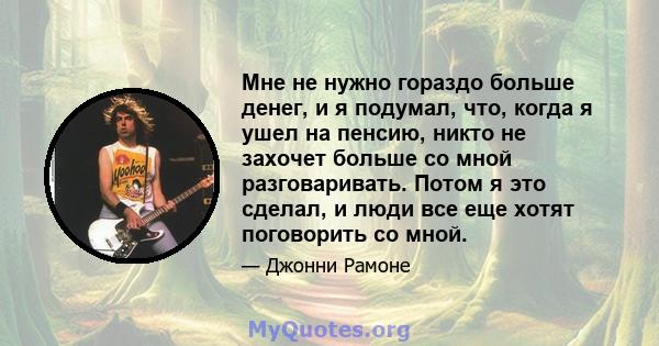 Мне не нужно гораздо больше денег, и я подумал, что, когда я ушел на пенсию, никто не захочет больше со мной разговаривать. Потом я это сделал, и люди все еще хотят поговорить со мной.