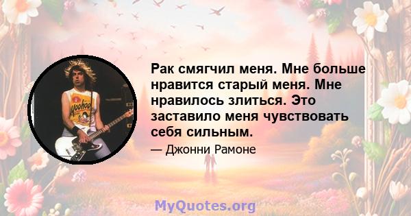 Рак смягчил меня. Мне больше нравится старый меня. Мне нравилось злиться. Это заставило меня чувствовать себя сильным.