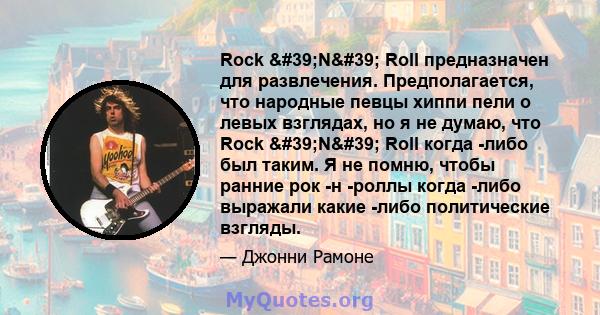 Rock 'N' Roll предназначен для развлечения. Предполагается, что народные певцы хиппи пели о левых взглядах, но я не думаю, что Rock 'N' Roll когда -либо был таким. Я не помню, чтобы ранние рок -н -роллы