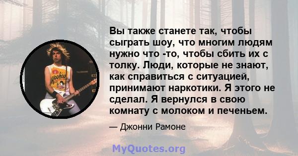 Вы также станете так, чтобы сыграть шоу, что многим людям нужно что -то, чтобы сбить их с толку. Люди, которые не знают, как справиться с ситуацией, принимают наркотики. Я этого не сделал. Я вернулся в свою комнату с