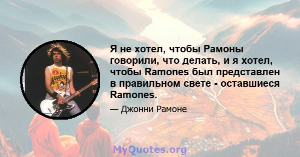 Я не хотел, чтобы Рамоны говорили, что делать, и я хотел, чтобы Ramones был представлен в правильном свете - оставшиеся Ramones.