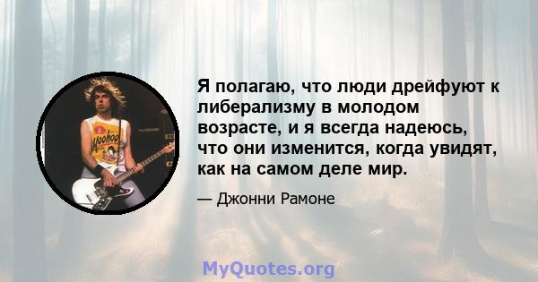 Я полагаю, что люди дрейфуют к либерализму в молодом возрасте, и я всегда надеюсь, что они изменится, когда увидят, как на самом деле мир.