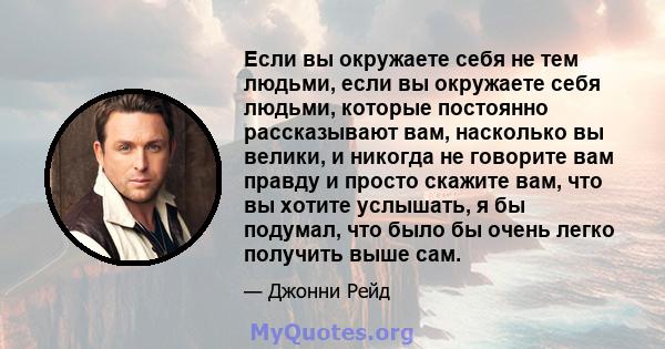 Если вы окружаете себя не тем людьми, если вы окружаете себя людьми, которые постоянно рассказывают вам, насколько вы велики, и никогда не говорите вам правду и просто скажите вам, что вы хотите услышать, я бы подумал,