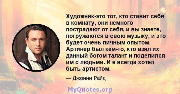 Художник-это тот, кто ставит себя в комнату, они немного пострадают от себя, и вы знаете, погружаются в свою музыку, и это будет очень личным опытом. Артинер был кем-то, кто взял их данный богом талант и поделился им с