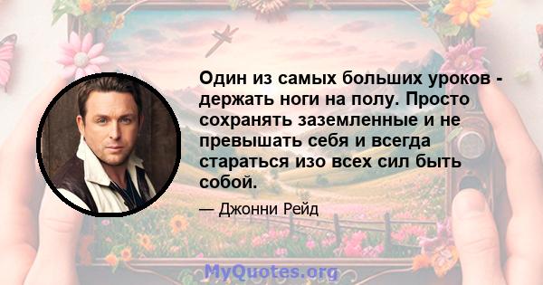 Один из самых больших уроков - держать ноги на полу. Просто сохранять заземленные и не превышать себя и всегда стараться изо всех сил быть собой.