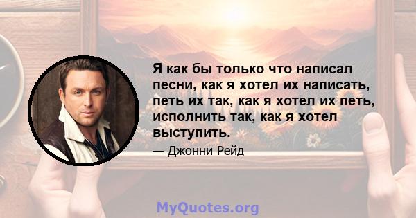 Я как бы только что написал песни, как я хотел их написать, петь их так, как я хотел их петь, исполнить так, как я хотел выступить.