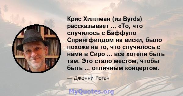 Крис Хиллман (из Byrds) рассказывает ... «То, что случилось с Баффуло Спрингфилдом на виски, было похоже на то, что случилось с нами в Сиро ... все хотели быть там. Это стало местом, чтобы быть ... отличным концертом.