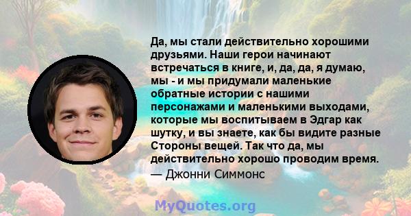 Да, мы стали действительно хорошими друзьями. Наши герои начинают встречаться в книге, и, да, да, я думаю, мы - и мы придумали маленькие обратные истории с нашими персонажами и маленькими выходами, которые мы