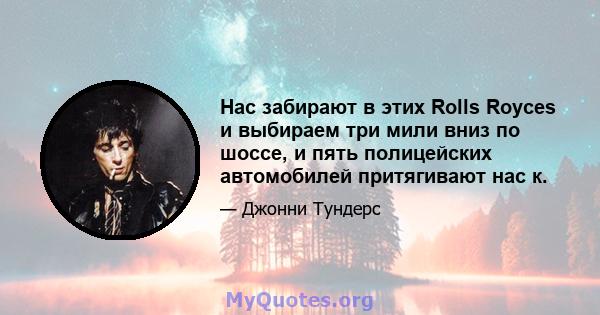 Нас забирают в этих Rolls Royces и выбираем три мили вниз по шоссе, и пять полицейских автомобилей притягивают нас к.