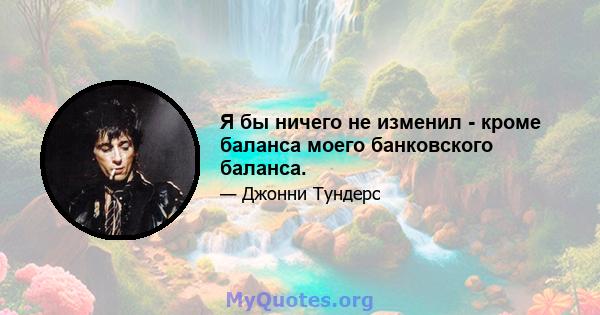 Я бы ничего не изменил - кроме баланса моего банковского баланса.