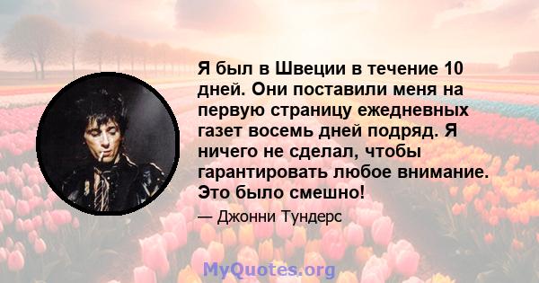 Я был в Швеции в течение 10 дней. Они поставили меня на первую страницу ежедневных газет восемь дней подряд. Я ничего не сделал, чтобы гарантировать любое внимание. Это было смешно!