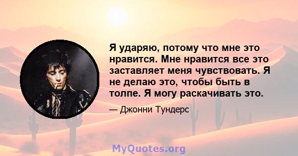 Я ударяю, потому что мне это нравится. Мне нравится все это заставляет меня чувствовать. Я не делаю это, чтобы быть в толпе. Я могу раскачивать это.