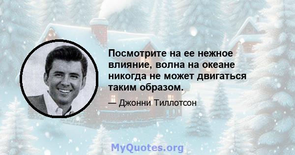 Посмотрите на ее нежное влияние, волна на океане никогда не может двигаться таким образом.