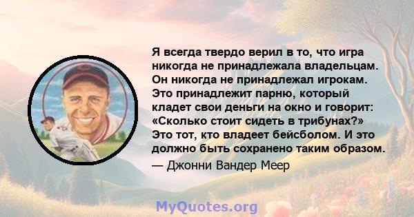 Я всегда твердо верил в то, что игра никогда не принадлежала владельцам. Он никогда не принадлежал игрокам. Это принадлежит парню, который кладет свои деньги на окно и говорит: «Сколько стоит сидеть в трибунах?» Это