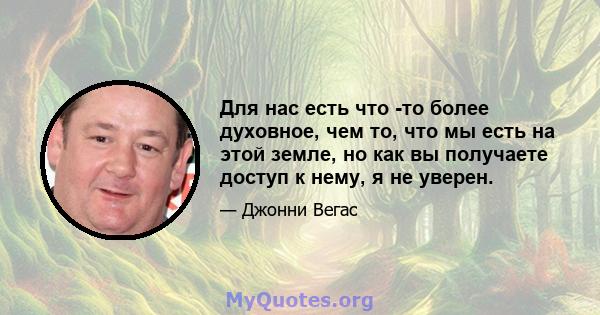 Для нас есть что -то более духовное, чем то, что мы есть на этой земле, но как вы получаете доступ к нему, я не уверен.